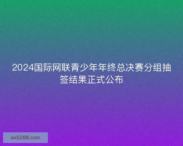 2024国际网联青少年年终总决赛分组抽签结果正式公布