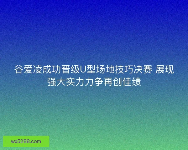 谷爱凌成功晋级U型场地技巧决赛 展现强大实力力争再创佳绩