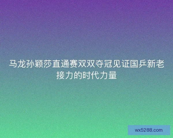 马龙孙颖莎直通赛双双夺冠见证国乒新老接力的时代力量