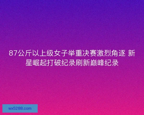 87公斤以上级女子举重决赛激烈角逐 新星崛起打破纪录刷新巅峰纪录